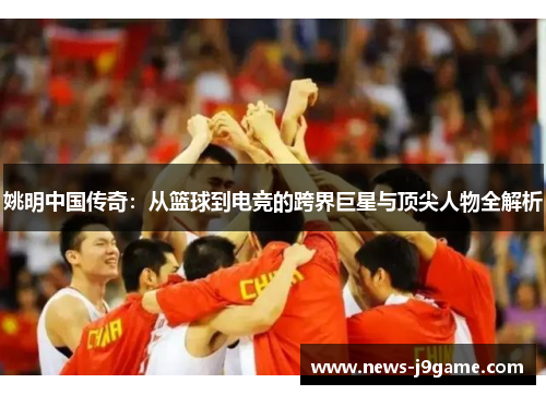 姚明中国传奇：从篮球到电竞的跨界巨星与顶尖人物全解析